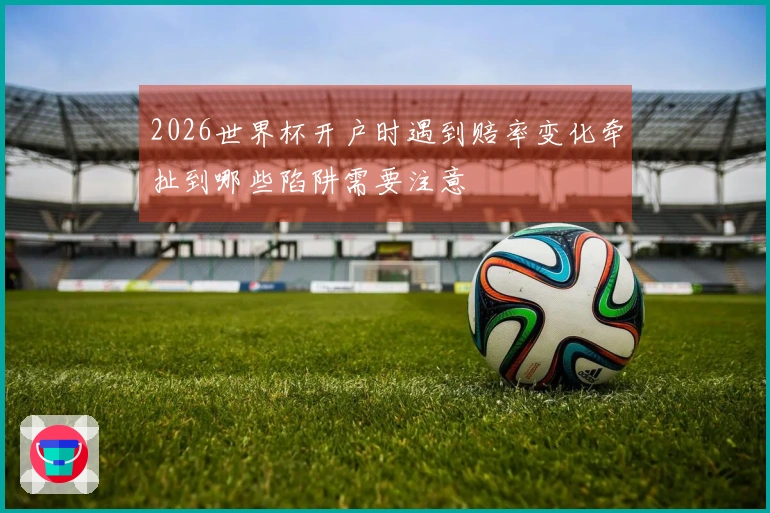 2026世界杯开户时遇到赔率变化牵扯到哪些陷阱需要注意