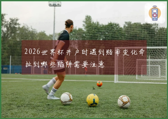 2026世界杯开户时遇到赔率变化牵扯到哪些陷阱需要注意
